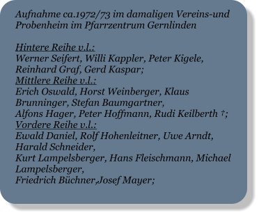 Aufnahme ca.1972/73 im damaligen Vereins-und Probenheim im Pfarrzentrum Gernlinden  Hintere Reihe v.l.: Werner Seifert, Willi Kappler, Peter Kigele, Reinhard Graf, Gerd Kaspar; Mittlere Reihe v.l.: Erich Oswald, Horst Weinberger, Klaus Brunninger, Stefan Baumgartner, Alfons Hager, Peter Hoffmann, Rudi Keilberth †; Vordere Reihe v.l.: Ewald Daniel, Rolf Hohenleitner, Uwe Arndt, Harald Schneider, Kurt Lampelsberger, Hans Fleischmann, Michael Lampelsberger, Friedrich Büchner,Josef Mayer;