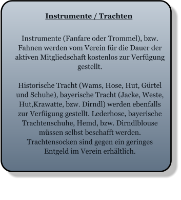 Instrumente / Trachten Instrumente (Fanfare oder Trommel), bzw. Fahnen werden vom Verein für die Dauer der aktiven Mitgliedschaft kostenlos zur Verfügung gestellt.  Historische Tracht (Wams, Hose, Hut, Gürtel und Schuhe), bayerische Tracht (Jacke, Weste, Hut,Krawatte, bzw. Dirndl) werden ebenfalls zur Verfügung gestellt. Lederhose, bayerische Trachtenschuhe, Hemd, bzw. Dirndlblouse müssen selbst beschafft werden. Trachtensocken sind gegen ein geringes Entgeld im Verein erhältlich.