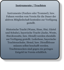 Instrumente / Trachten Instrumente (Fanfare oder Trommel), bzw. Fahnen werden vom Verein für die Dauer der aktiven Mitgliedschaft kostenlos zur Verfügung gestellt.  Historische Tracht (Wams, Hose, Hut, Gürtel und Schuhe), bayerische Tracht (Jacke, Weste, Hut,Krawatte, bzw. Dirndl) werden ebenfalls zur Verfügung gestellt. Lederhose, bayerische Trachtenschuhe, Hemd, bzw. Dirndlblouse müssen selbst beschafft werden. Trachtensocken sind gegen ein geringes Entgeld im Verein erhältlich.